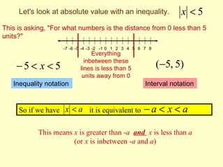 Let's look at absolute value with an inequality.              x <5
This is asking, "For what numbers is the distance from 0 less than 5
units?"
                    -7 -6 -5 -4 -3 -2 -1 0 1 2 3 4 5 6 7 8
                                Everything
                             inbetween these
    −5 < x < 5             lines is less than 5              (−5, 5)
                            units away from 0
   Inequality notation                                 Interval notation


     So if we have x < a it is equivalent to          −a < x < a

            This means x is greater than -a and x is less than a
                       (or x is inbetween -a and a)
 
