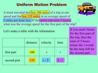 Uniform Motion Problem

A truck traveled the first 100 miles of a trip at one
speed and the last 135 miles at an average speed of
5 miles per hour less. If the entire trip took 5 hours,
what was the average speed for the first part of the trip?

Let's make a table with the information             If you used t hours
                                                    for the first part of
                                                    the trip, then the
                  distance   velocity     time      total of 5 hours
                                                    minus the t would
                                                    be the time left for
 first part         100          v          t       the second part.

 second part        135        v-5        5-t
 