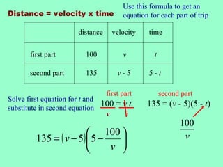 Use this formula to get an
Distance = velocity x time             equation for each part of trip

                      distance     velocity     time


       first part        100           v          t

       second part       135         v-5        5-t

                                 first part           second part
Solve first equation for t and
substitute in second equation
                               100 = v t       135 = (v - 5)(5 - t)
                                v    v
                                                            100
                         100 
         135 = ( v − 5)  5 −                               v
                             v 
 