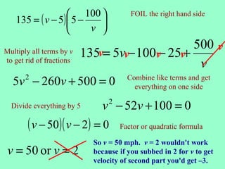  100 
   135 = ( v − 5)  5 −
                                        FOIL the right hand side
                          
                       v 
                                               500 v
Multiply all terms by v   135v= 5vv− 100v 25v+
                                        −
to get rid of fractions
                                                v
  5v − 260v + 500 = 0
       2                               Combine like terms and get
                                         everything on one side

  Divide everything by 5      v − 52v + 100 = 0
                                 2


       ( v − 50)( v − 2) = 0         Factor or quadratic formula

                            So v = 50 mph. v = 2 wouldn't work
 v = 50 or v = 2            because if you subbed in 2 for v to get
                            velocity of second part you'd get –3.
 
