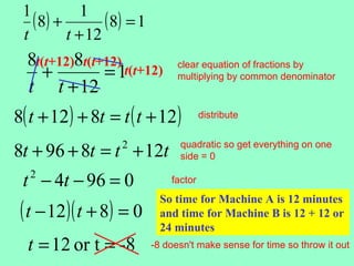 1           1
   ( 8) +        ( 8) = 1
 t        t + 12
  8t(t+12)8t(t+12) t(t+12)
     +         =1
                                  clear equation of fractions by
                                  multiplying by common denominator
  t t + 12
8( t + 12 ) + 8t = t ( t + 12 )          distribute


8t + 96 + 8t = t + 12t
                    2             quadratic so get everything on one
                                  side = 0

 t − 4t − 96 = 0
   2                            factor


 ( t − 12)( t + 8) = 0
                              So time for Machine A is 12 minutes
                              and time for Machine B is 12 + 12 or
                              24 minutes
  t = 12 or t = -8          -8 doesn't make sense for time so throw it out
 