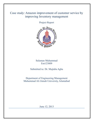 Case study: Amazon improvement of customer service by
improving Inventory management
Project Report
Sulaman Muhammad
Em123009
Submitted to: Dr. Mujtaba Agha
Department of Engineering Management
Muhammad Ali Jinnah University, Islamabad
June 12, 2013
 