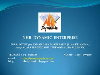 NHR DYNAMIC ENTERPRISE
  NO. 8, LOT PT 707, TAMAN DESA PALOH BARU, JALAN KELANTAN,
     20050 KUALA TERENGGANU, TERENGGANU DARUL IMAN.

TEL/FAKS : 09 – 6226885                 NO. HP : 019 – 9575620
e-mel    : nhr_dynamic@yahoo.com
blog     : nhrdynamic.blogspot.com
 