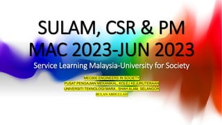 SULAM, CSR & PM
MAC 2023-JUN 2023
Service Learning Malaysia-University for Society
MEC600 ENGINEERS IN SOCIETY
PUSAT PENGAJIAN MEKANIKAL, KOLEJ KEJURUTERAAN
UNIVERSITI TEKNOLOGI MARA , SHAH ALAM, SELANGOR
BULAN ABDULLAH
 
