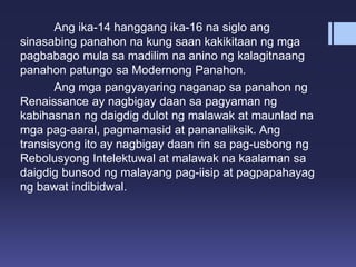 Ang ika-14 hanggang ika-16 na siglo ang
sinasabing panahon na kung saan kakikitaan ng mga
pagbabago mula sa madilim na anino ng kalagitnaang
panahon patungo sa Modernong Panahon.
Ang mga pangyayaring naganap sa panahon ng
Renaissance ay nagbigay daan sa pagyaman ng
kabihasnan ng daigdig dulot ng malawak at maunlad na
mga pag-aaral, pagmamasid at pananaliksik. Ang
transisyong ito ay nagbigay daan rin sa pag-usbong ng
Rebolusyong Intelektuwal at malawak na kaalaman sa
daigdig bunsod ng malayang pag-iisip at pagpapahayag
ng bawat indibidwal.
 