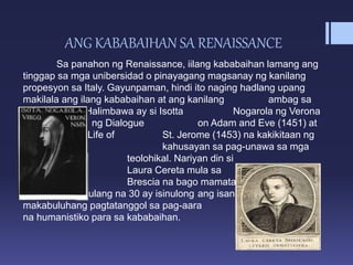 ANG KABABAIHAN SA RENAISSANCE
Sa panahon ng Renaissance, iilang kababaihan lamang ang
tinggap sa mga unibersidad o pinayagang magsanay ng kanilang
propesyon sa Italy. Gayunpaman, hindi ito naging hadlang upang
makilala ang ilang kababaihan at ang kanilang ambag sa
Renaissance. Halimbawa ay si Isotta Nogarola ng Verona
na may akda ng Dialogue on Adam and Eve (1451) at
Oration on the Life of St. Jerome (1453) na kakikitaan ng
kaniyang kahusayan sa pag-unawa sa mga
isyung teolohikal. Nariyan din si
Laura Cereta mula sa
Brescia na bago mamatay
sa gulang na 30 ay isinulong ang isang
makabuluhang pagtatanggol sa pag-aara
na humanistiko para sa kababaihan.
 