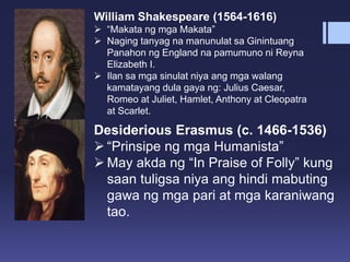 William Shakespeare (1564-1616)
 “Makata ng mga Makata”
 Naging tanyag na manunulat sa Ginintuang
Panahon ng England na pamumuno ni Reyna
Elizabeth I.
 Ilan sa mga sinulat niya ang mga walang
kamatayang dula gaya ng: Julius Caesar,
Romeo at Juliet, Hamlet, Anthony at Cleopatra
at Scarlet.
Desiderious Erasmus (c. 1466-1536)
 “Prinsipe ng mga Humanista”
 May akda ng “In Praise of Folly” kung
saan tuligsa niya ang hindi mabuting
gawa ng mga pari at mga karaniwang
tao.
 