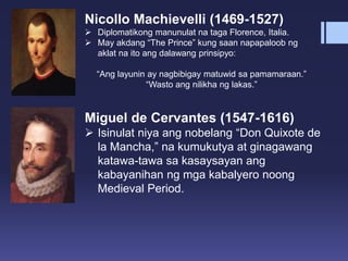 Nicollo Machievelli (1469-1527)
 Diplomatikong manunulat na taga Florence, Italia.
 May akdang “The Prince” kung saan napapaloob ng
aklat na ito ang dalawang prinsipyo:
“Ang layunin ay nagbibigay matuwid sa pamamaraan.”
“Wasto ang nilikha ng lakas.”
Miguel de Cervantes (1547-1616)
 Isinulat niya ang nobelang “Don Quixote de
la Mancha,” na kumukutya at ginagawang
katawa-tawa sa kasaysayan ang
kabayanihan ng mga kabalyero noong
Medieval Period.
 