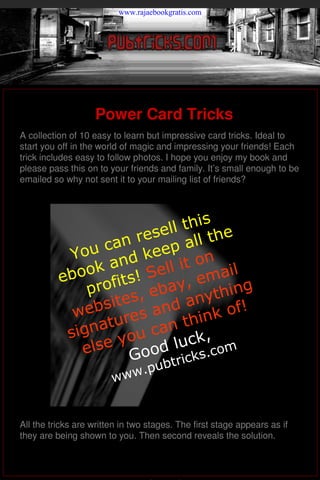 www.rajaebookgratis.com




                      Power Card Tricks
   A collection of 10 easy to learn but impressive card tricks. Ideal to
   start you off in the world of magic and impressing your friends! Each
   trick includes easy to follow photos. I hope you enjoy my book and
   please pass this on to your friends and family. It’s small enough to be
   emailed so why not sent it to your mailing list of friends?



                                   is
                              ll th he
                      n rese all t
              Yo u ca keep
                       d            n
                  k an Sell it o ail
             eboo ofits!        y, em ing
                 pr    s
                             a
                         , eb anyth
               we bsite s and         k o f!
                       e            n
                   atur can thi
              sign you              ,
                els e       d  luck com
                       Goo btricks.
                               .     pu
                           www


   All the tricks are written in two stages. The first stage appears as if
   they are being shown to you. Then second reveals the solution.

                                                       By David R Minns 2004

brought to you by   LearnMagicTricks.org
 