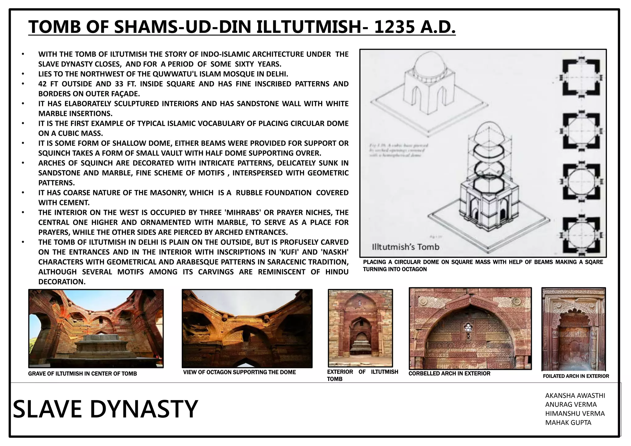 TOMB OF SHAMS-UD-DIN ILLTUTMISH- 1235 A.D.
• WITH THE TOMB OF ILTUTMISH THE STORY OF INDO-ISLAMIC ARCHITECTURE UNDER THE
SLAVE DYNASTY CLOSES, AND FOR A PERIOD OF SOME SIXTY YEARS.
• LIES TO THE NORTHWEST OF THE QUWWATU'L ISLAM MOSQUE IN DELHI.
• 42 FT OUTSIDE AND 33 FT. INSIDE SQUARE AND HAS FINE INSCRIBED PATTERNS AND
BORDERS ON OUTER FAÇADE.
• IT HAS ELABORATELY SCULPTURED INTERIORS AND HAS SANDSTONE WALL WITH WHITE
MARBLE INSERTIONS.
• IT IS THE FIRST EXAMPLE OF TYPICAL ISLAMIC VOCABULARY OF PLACING CIRCULAR DOME
ON A CUBIC MASS.
• IT IS SOME FORM OF SHALLOW DOME, EITHER BEAMS WERE PROVIDED FOR SUPPORT OR
SQUINCH TAKES A FORM OF SMALL VAULT WITH HALF DOME SUPPORTING OVRER.
• ARCHES OF SQUINCH ARE DECORATED WITH INTRICATE PATTERNS, DELICATELY SUNK IN
SANDSTONE AND MARBLE, FINE SCHEME OF MOTIFS , INTERSPERSED WITH GEOMETRIC
PATTERNS.
• IT HAS COARSE NATURE OF THE MASONRY, WHICH IS A RUBBLE FOUNDATION COVERED
WITH CEMENT.
• THE INTERIOR ON THE WEST IS OCCUPIED BY THREE 'MIHRABS' OR PRAYER NICHES, THE
CENTRAL ONE HIGHER AND ORNAMENTED WITH MARBLE, TO SERVE AS A PLACE FOR
PRAYERS, WHILE THE OTHER SIDES ARE PIERCED BY ARCHED ENTRANCES.
• THE TOMB OF ILTUTMISH IN DELHI IS PLAIN ON THE OUTSIDE, BUT IS PROFUSELY CARVED
ON THE ENTRANCES AND IN THE INTERIOR WITH INSCRIPTIONS IN 'KUFI' AND 'NASKH'
CHARACTERS WITH GEOMETRICAL AND ARABESQUE PATTERNS IN SARACENIC TRADITION,
ALTHOUGH SEVERAL MOTIFS AMONG ITS CARVINGS ARE REMINISCENT OF HINDU
DECORATION.
PLACING A CIRCULAR DOME ON SQUARE MASS WITH HELP OF BEAMS MAKING A SQARE
TURNING INTO OCTAGON
GRAVE OF ILTUTMISH IN CENTER OF TOMB EXTERIOR OF ILTUTMISH
TOMB
VIEW OF OCTAGON SUPPORTING THE DOME
SLAVE DYNASTY
AKANSHA AWASTHI
ANURAG VERMA
HIMANSHU VERMA
MAHAK GUPTA
CORBELLED ARCH IN EXTERIOR FOILATED ARCH IN EXTERIOR
 