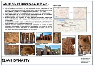 • BUILT ON A TERRACE LEVELLED OUT OF THE SANDSTONE HILL-SIDE, PROBABLY THE SITE
OF AN OLD ESTABLISHED MELA OR FAIR GROUND, WHICH LASTED TWO-AND-A-HALF DAYS,
HENCE ITS NAME IS ADHAI DIN KA JHONPARA (HUT OF TWO-AND-A-HALF-DAYS).
• COVERS MORE THAN TWICE THE SPACE OCCUPIED BY THE KUWAIT- UL- ISLAM MOSQUE.
• IT HAS GRACEFULNESS IN ITS SLENDER PILLARS, FINER PROPORTIONS IN ITS COLUMNED
AISLE, AND A MORE FINISHED ADJUSTMENT OF ITS ROOFING.
• INCREASED HEIGHT WAS 'OBTAINED BY SUPER- IMPOSING NOT TWO, BUT THREE OF THE
HINDU SHAFTS TO FORM EACH PILLAR, SO THAT THE CEILINGS ARE TWENTY FEET FROM
THE PAVEMENT.
• MAIN ENTRANCE HAS FOUR FLIGHT OF STEPS FLANKING TO AN ENTRANCE PORTICO WITH
FLUTED MINARETS FOR ENTERING EASTERN CLOISTER.
• FOR SOME TIME THE INTERIOR OF THE MOSQUE CONSISTED OF MERELY AN OPEN
COLONNADE SURROUNDING ITS COURTYARD, BUT AFTERWARDS, AS AT DELHI, AN ARCHED
SCREEN WAS BUILT ACROSS THE FRONT OF THE SANCTUARY TO FORM A FACADE. AS
THIS FACADE WAS ADDED DURING THE REIGN OF ILLTUTMISH.
LOCATION
AERIAL VIEW OF ADHAI DIN KA
JHONPARA
INTERIOR VIEW OF COLLONADES FRONT FACADE OF ADHAI DIN KA
JHONPARA
DETAIL OF INSCRIPTIONS ON ARCH
QURAN INSCRIPTIONS ON ARCH VIEW OF ROOF FROM
VERANDAH
ADHAI DIN KA JHON PARA- 1200 A.D.-
SLAVE DYNASTY
AKANSHA AWASTHI
ANURAG VERMA
HIMANSHU VERMA
MAHAK GUPTA
COLUMN DETAIL
CORBELLED DOME FRONT FAÇADE
 