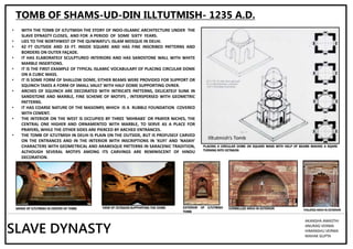 TOMB OF SHAMS-UD-DIN ILLTUTMISH- 1235 A.D.
• WITH THE TOMB OF ILTUTMISH THE STORY OF INDO-ISLAMIC ARCHITECTURE UNDER THE
SLAVE DYNASTY CLOSES, AND FOR A PERIOD OF SOME SIXTY YEARS.
• LIES TO THE NORTHWEST OF THE QUWWATU'L ISLAM MOSQUE IN DELHI.
• 42 FT OUTSIDE AND 33 FT. INSIDE SQUARE AND HAS FINE INSCRIBED PATTERNS AND
BORDERS ON OUTER FAÇADE.
• IT HAS ELABORATELY SCULPTURED INTERIORS AND HAS SANDSTONE WALL WITH WHITE
MARBLE INSERTIONS.
• IT IS THE FIRST EXAMPLE OF TYPICAL ISLAMIC VOCABULARY OF PLACING CIRCULAR DOME
ON A CUBIC MASS.
• IT IS SOME FORM OF SHALLOW DOME, EITHER BEAMS WERE PROVIDED FOR SUPPORT OR
SQUINCH TAKES A FORM OF SMALL VAULT WITH HALF DOME SUPPORTING OVRER.
• ARCHES OF SQUINCH ARE DECORATED WITH INTRICATE PATTERNS, DELICATELY SUNK IN
SANDSTONE AND MARBLE, FINE SCHEME OF MOTIFS , INTERSPERSED WITH GEOMETRIC
PATTERNS.
• IT HAS COARSE NATURE OF THE MASONRY, WHICH IS A RUBBLE FOUNDATION COVERED
WITH CEMENT.
• THE INTERIOR ON THE WEST IS OCCUPIED BY THREE 'MIHRABS' OR PRAYER NICHES, THE
CENTRAL ONE HIGHER AND ORNAMENTED WITH MARBLE, TO SERVE AS A PLACE FOR
PRAYERS, WHILE THE OTHER SIDES ARE PIERCED BY ARCHED ENTRANCES.
• THE TOMB OF ILTUTMISH IN DELHI IS PLAIN ON THE OUTSIDE, BUT IS PROFUSELY CARVED
ON THE ENTRANCES AND IN THE INTERIOR WITH INSCRIPTIONS IN 'KUFI' AND 'NASKH'
CHARACTERS WITH GEOMETRICAL AND ARABESQUE PATTERNS IN SARACENIC TRADITION,
ALTHOUGH SEVERAL MOTIFS AMONG ITS CARVINGS ARE REMINISCENT OF HINDU
DECORATION.
PLACING A CIRCULAR DOME ON SQUARE MASS WITH HELP OF BEAMS MAKING A SQARE
TURNING INTO OCTAGON
GRAVE OF ILTUTMISH IN CENTER OF TOMB EXTERIOR OF ILTUTMISH
TOMB
VIEW OF OCTAGON SUPPORTING THE DOME
SLAVE DYNASTY
AKANSHA AWASTHI
ANURAG VERMA
HIMANSHU VERMA
MAHAK GUPTA
CORBELLED ARCH IN EXTERIOR FOILATED ARCH IN EXTERIOR
 