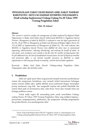 34
PENGELOLAAN ZAKAT OLEH BADAN AMIL ZAKAT DAERAH
KABUPATEN / KOTA SE DAERAH ISTIMEWA YOGYAKARTA
(Studi terhadap Implementasi Undang-Undang No.38 Tahun 1999
Tentang Pengelolaan Zakat)
Oleh : M. Sularno
Abstract
This research is aimed to analyze the management of zakah conducted by Regional Zakah
Organization or Badan Amil Zakat Daerah (abbreviated BAZDA) in Yogyakarta Special
Province. Management of zakah by BAZDA is evaluated to meet the legal requirements of
Act No. 38 of 1999 on Management of Zakah and Ministry of Religion Affairs Decree No
373 of 2003 on Implementation of Management of Zakah Act. The result indicates that
BAZDAs in Yogyakarta Special Province have fulfilled the above laws in institutional
organizing, administration, collecting, distributing, and utilizing the benefit of zakah. At
some point, some weaknesses arise mainly in the fact that the member of organizations does
his job additional one, the lack of standardized reward system, the lack of board of controller
and permanent office, a very limited muzakki awareness on BAZDAs as zakah
organizations so that they pay directly to mustahiq, .and the lack of zakah regulation.
Keywords : Badan Amil Zakat Daerah, Undang-undang Pengelolaan Zakat,
Pengumpulan zakat, dan distribusi zakat.
I. Pendahuluan
Salah satu aspek ajaran Islam yang potensial menjadi instrumen pemberdayaan
ummat dan pengentasan kemiskinan, serta menjadi simbol harmonisnya hubungan
sesama manusia adalah zakat, apabila dikelola secara profesional dengan menerapkan
prinsip manajemen yang baik dan mengambil inspirasi dari praktik Rasulullah dan
ummat Islam pada era keemasannya dulu, zakat benar- benar akan menjadi solusi atas
berbagai problema ummat.
Untuk itulah negara RI memandang perlu untuk menerbitkan Undang-
undang Nomor 38 Tahun 1999 Tentang Pengelolaan Zakat yang melilputi kegiatan :
perencanaan, pengorganisasian, pelaksanaan, dan pengawasan terhadap pengumpulan
dan pendistribusian, serta pendayagunaan zakat1.

Dosen Tetap Prodi Hukum Islam FIAI UII. Yogyakarta. Email: m_sularno@yahoo.co.id
1
Undang-undang Republik Indonesia Nomor 38 Tahun 1999 Tentang Pengelolaan Zakat,
Pasal 1.
 