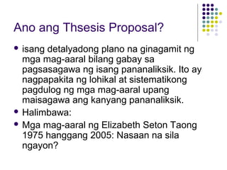 Ano ang Thsesis Proposal?
 isang detalyadong plano na ginagamit ng
mga mag-aaral bilang gabay sa
pagsasagawa ng isang pananaliksik. Ito ay
nagpapakita ng lohikal at sistematikong
pagdulog ng mga mag-aaral upang
maisagawa ang kanyang pananaliksik.
 Halimbawa:
 Mga mag-aaral ng Elizabeth Seton Taong
1975 hanggang 2005: Nasaan na sila
ngayon?
 