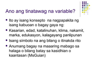 Ano ang tinatawag na variable?
 Ito ay isang konsepto na nagpapakita ng
isang kabuoan o bagay gaya ng:
 Kasarian, edad, katalinuhan, klima, nakamit,
marka, edukasyon, kalagayang panlipunan
 Isang símbolo na ang bilang o itinakda rito
 Anumang bagay na maaaring mabago sa
halaga o bilang batay sa kasidhian o
kaantasan (MsGuian)
 
