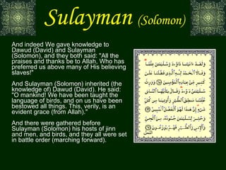 Sulayman   (Solomon) And indeed We gave knowledge to Dawud (David) and Sulayman (Solomon), and they both said: "All the praises and thanks be to Allah, Who has preferred us above many of His believing slaves!" And Sulayman (Solomon) inherited (the knowledge of) Dawud (David). He said: "O mankind! We have been taught the language of birds, and on us have been bestowed all things. This, verily, is an evident grace (from Allah)." And there were gathered before Sulayman (Solomon) his hosts of jinn and men, and birds, and they all were set in battle order (marching forward). النمل 