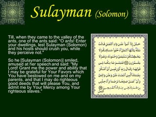 Sulayman   (Solomon) Till, when they came to the valley of the ants, one of the ants said: "O ants! Enter your dwellings, lest Sulayman (Solomon) and his hosts should crush you, while they perceive not." So he [Sulayman (Solomon)] smiled, amused at her speech   and said: "My Lord! Grant me the power and ability that I may be grateful for Your Favors which You have bestowed on me and on my parents, and that I may do righteous good deeds that will please You, and admit me by Your Mercy among Your righteous slaves." النمل 