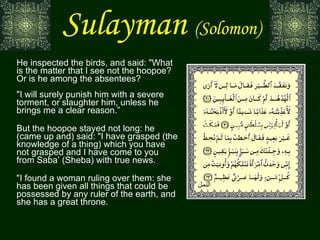 Sulayman   (Solomon) He inspected the birds, and said: "What is the matter that I see not the hoopoe? Or is he among the absentees? "I will surely punish him with a severe torment, or slaughter him, unless he brings me a clear reason.” But the hoopoe stayed not long: he (came up and) said: "I have grasped (the knowledge of a thing) which you have not grasped and I have come to you from Saba’ (Sheba) with true news. "I found a woman ruling over them: she has been given all things that could be possessed by any ruler of the earth, and she has a great throne. النمل 
