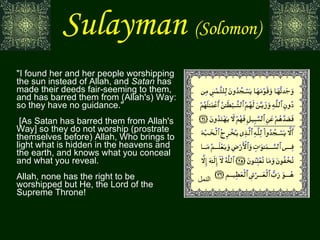 Sulayman   (Solomon) "I found her and her people worshipping the sun instead of Allah, and  Satan  has made their deeds fair-seeming to them, and has barred them from (Allah's) Way: so they have no guidance."  [As Satan has barred them from Allah's Way] so they do not worship (prostrate themselves before) Allah, Who brings to light what is hidden in the heavens and the earth, and knows what you conceal and what you reveal. Allah, none has the right to be worshipped but He, the Lord of the Supreme Throne! النمل 