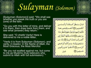 Sulayman   (Solomon) [Sulayman (Solomon)] said: "We shall see whether you speak the truth or you are (one) of the liars. "Go you with this letter of mine, and deliver it to them, then draw back from them, and see what (answer) they return." She said: "O chiefs! Verily! Here is delivered to me a noble letter, "Verily it is from Sulayman (Solomon), and verily, it (reads): In the Name of Allah, the Most Gracious, the Most Merciful: "Be you not exalted against me, but come to me as Muslims (true believers who submit to Allah with full submission).’ " النمل 