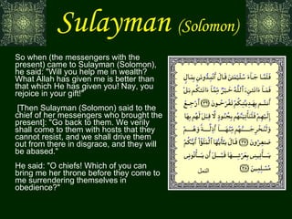 Sulayman   (Solomon) So when (the messengers with the present) came to Sulayman (Solomon), he said: "Will you help me in wealth? What Allah has given me is better than that which He has given you! Nay, you rejoice in your gift!"  [Then Sulayman (Solomon) said to the chief of her messengers who brought the present]: "Go back to them. We verily shall come to them with hosts that they cannot resist, and we shall drive them out from there in disgrace, and they will be abased." He said: "O chiefs! Which of you can bring me her throne before they come to me surrendering themselves in obedience?" النمل 