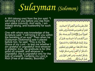 Sulayman   (Solomon) A  ‘Ifrît  (strong one) from the jinn said: "I will bring it to you before you rise from your place (council). And verily, I am indeed strong, and trustworthy for such work." One with whom was knowledge of the Scripture said: "I will bring it to you within the twinkling of an eye!" Then when he [Sulayman (Solomon)] saw it placed before him, he said: "This is by the Grace of my Lord - to test me whether I am grateful or ungrateful! And whoever is grateful, truly, his gratitude is for (the good of) oneself; and whoever is ungrateful, (he is ungrateful only for the loss of oneself). Certainly my Lord is Rich (Free of all needs), Bountiful." النمل 