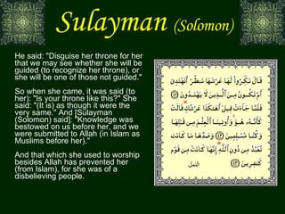 Sulayman   (Solomon) He said: "Disguise her throne for her that we may see whether she will be guided (to recognize her throne), or she will be one of those not guided." So when she came, it was said (to her): "Is your throne like this?" She said: "(It is) as though it were the very same." And [Sulayman (Solomon) said]: "Knowledge was bestowed on us before her, and we were submitted to Allah (in Islam as Muslims before her)." And that which she used to worship besides Allah has prevented her (from Islam), for she was of a disbelieving people. النمل 