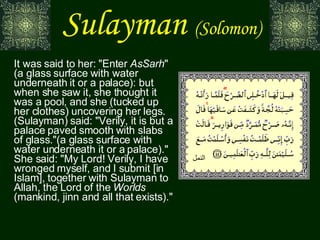 Sulayman   (Solomon) It was said to her: "Enter  AsSarh " (a glass surface with water underneath it or a palace): but when she saw it, she thought it was a pool, and she (tucked up her clothes) uncovering her legs. (Sulayman) said: "Verily, it is but a palace paved smooth with slabs of glass."(a glass surface with water underneath it or a palace)." She said: "My Lord! Verily, I have wronged myself, and I submit [in Islam], together with Sulayman to Allah, the Lord of the  Worlds  (mankind, jinn and all that exists)." النمل 