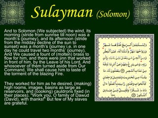 Sulayman   (Solomon) And to Solomon (We subjected) the wind, its morning (stride from sunrise till noon) was a month’s (journey), and its afternoon (stride from the midday decline of the sun to sunset) was a month’s (journey i.e. in one day he could travel two months’ (journey). And We caused a fount of (molten) brass to flow for him, and there were jinn that worked in front of him, by the Leave of his Lord. And whosoever of them turned aside from Our Command, We shall cause him to taste of the torment of the blazing Fire. They worked for him as he desired, (making) high rooms, images, basins as large as reservoirs, and (cooking) cauldrons fixed (in their places). "Work you, O family of Dawud (David), with thanks!" But few of My slaves are grateful. سبأ 