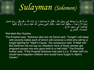 Sulayman   (Solomon)   عن  أب ي  هريرة  قال سليمان بن داود  :  لأطوفن الليلة على سبعين امرأة ، تحمل كل امرأة فارسا يجاهد في سبيل الله ، فقال له صاحبه  :  إن شاء الله ، فلم يقل ، ولم تحمل شيئا إلا واحدا ، ساقطا أحد شقيه  .  فقال النبي صلى الله عليه وسلم  : (  لو قالها لجاهدوا في سبيل الله  ) .  المحدث :  البخاري Narrated Abu Huraira:  The Prophet said, "Solomon (the son of) David said, 'Tonight I will sleep with seventy ladies each of whom will conceive a child who will be a knight fighting for "Allah's Cause.' His companion said, 'If Allah will.' But Solomon did not say so; therefore none of those women got pregnant except one who gave birth to a half child." The Prophet further said, "If the Prophet Solomon had said it (i.e. 'If Allah will') he would have begotten children who would have fought in Allah's Cause." 