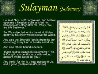 Sulayman   (Solomon) He said: "My Lord! Forgive me, and bestow upon me a kingdom such as shall not belong to any other after me: Verily, You are the Bestower." So, We subjected to him the wind; it blew gently by his order whithersoever he willed, And also the  Shayatin  (devils) from the jinn (including) every kind of builder and diver, And also others bound in fetters.  [Allah said to Sulayman (Solomon)]: "This is Our gift: so spend you or withhold, no account will be asked (of you)." And verily, for him is a near access to Us, and a good (final) return (Paradise). ص 