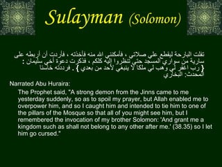 Sulayman   (Solomon)   عن  أب ي  هريرة  أنه سمع رسول الله صلى الله عليه وسلم يقول  :  إن عفريتا من الجن تفلت البارحة ليقطع علي صلاتي ، فأمكنني الله منه فأخذته ، فأردت أن أربطه على سارية من سواري المسجد حتى تنظروا إليه كلكم ، فذكرت دعوة أخي سليمان  : {  رب اغفر لي وهب لي ملكا لا ينبغي لأحد من بعدي  } .  فرددته خاسئا  المحدث :  البخاري    Narrated Abu Huraira:  The Prophet said, "A strong demon from the Jinns came to me yesterday suddenly, so as to spoil my prayer, but Allah enabled me to overpower him, and so I caught him and intended to tie him to one of the pillars of the Mosque so that all of you might see him, but I remembered the invocation of my brother Solomon: 'And grant me a kingdom such as shall not belong to any other after me.' (38.35) so I let him go cursed." 