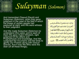 Sulayman   (Solomon) And (remember) Dawud (David) and Sulayman (Solomon), when they gave judgment in the case of the field in which the sheep of certain people had pastured at night; and We were witness to their judgment. And We made Sulayman (Solomon) to understand (the case); and to each of them We gave  Hukm  (Wisdom, right judgment of the affairs and Prophethood) and knowledge. And We subjected the mountains and the birds to glorify Our Praises along with Dawud (David). And it was We Who were the doer (of all these things). الأنبياء 