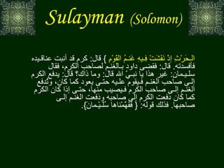 Sulayman   (Solomon) عن ابن مسعود، فـي قوله : {  وَدَاوُدَ وَسُلَـيْـمانَ إذْ يَحْكُمانِ فِـي الـحَرْثِ إذْ نَفَشَتْ فِـيهِ غَنـمُ القَوْمِ   }  قال :  كرم قد أنبت عناقـيده فأفسدته .  قال :  فقضى داود بـالغنـم لصاحب الكرم، فقال سلـيـمان :  غير هذا يا نبـيّ الله قال :  وما ذاك؟ قال :  يدفع الكرم إلـى صاحب الغنـم فـيقوم علـيه حتـى يعود كما كان، وتُدفع الغنـم إلـى صاحب الكرم فـيصيب منها، حتـى إذا كان الكرم كما كان دَفعت الكرم إلى صاحبه ودَفعت الغنـم إلـى صاحبها .  فذلك قوله : {  فَفَهَّمْناها سُلَـيْـمانَ }. تفسير الطبري 
