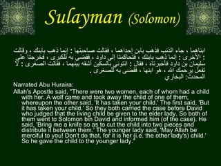 Sulayman   (Solomon)   عن  أب ي  هريرة  أنه سمع رسول الله صلى الله عليه وسلم يقول  :  كانت امرأتان معهما ابناهما ، جاء الذئب فذهب بابن إحداهما ، فقالت صاحبتها  :  إنما ذهب بابنك ، وقالت  :  الأخرى  :  إنما ذهب بابنك ، فتحاكمتا إلى داود ، فقضى به للكبرى ، فخرجتا على سليمان بن داود فأخبرتاه ، فقال  :  ائتوني بالسكين أشقه بينهما ، فقالت الصغرى  :  لا تفعل يرحمك الله ، هو ابنها ، فقضى به للصغرى  .  المحدث :  البخاري    Narrated Abu Huraira:  Allah's Apostle said, "There were two women, each of whom had a child with her. A wolf came and took away the child of one of them, whereupon the other said, 'It has taken your child.' The first said, 'But it has taken your child.' So they both carried the case before David who judged that the living child be given to the elder lady. So both of them went to Solomon bin David and informed him (of the case). He said, 'Bring me a knife so as to cut the child into two pieces and distribute it between them.' The younger lady said, 'May Allah be merciful to you! Don't do that, for it is her (i.e. the other lady's) child.' So he gave the child to the younger lady."  