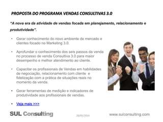 28/05/2014
• Gerar conhecimento do novo ambiente de mercado e
clientes focado no Marketing 3.0.
• Aprofundar o conhecimento dos seis passos da venda
no processo de venda Consultiva 3.0 para maior
desempenho e melhor atendimento ao cliente.
• Capacitar os profissionais de Vendas em habilidades
de negociação, relacionamento com cliente e
fidelização com a prática de situações reais no
momento da venda.
• Gerar ferramentas de medição e indicadores de
produtividade aos profissionais de vendas.
• Veja mais >>>
PROPOSTA DO PROGRAMA VENDAS CONSULTIVAS 3.0
“A nova era da atividade de vendas focada em planejamento, relacionamento e
produtividade”.
 