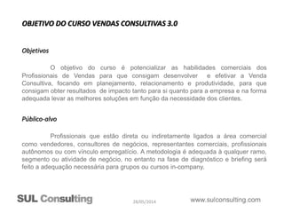 28/05/2014
Objetivos
O objetivo do curso é potencializar as habilidades comerciais dos
Profissionais de Vendas para que consigam desenvolver e efetivar a Venda
Consultiva, focando em planejamento, relacionamento e produtividade, para que
consigam obter resultados de impacto tanto para si quanto para a empresa e na forma
adequada levar as melhores soluções em função da necessidade dos clientes.
Público-alvo
Profissionais que estão direta ou indiretamente ligados a área comercial
como vendedores, consultores de negócios, representantes comerciais, profissionais
autônomos ou com vínculo empregatício. A metodologia é adequada à qualquer ramo,
segmento ou atividade de negócio, no entanto na fase de diagnóstico e briefing será
feito a adequação necessária para grupos ou cursos in-company.
OBJETIVO DO CURSO VENDAS CONSULTIVAS 3.0
 