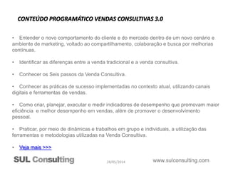 28/05/2014
• Entender o novo comportamento do cliente e do mercado dentro de um novo cenário e
ambiente de marketing, voltado ao compartilhamento, colaboração e busca por melhorias
contínuas.
• Identificar as diferenças entre a venda tradicional e a venda consultiva.
• Conhecer os Seis passos da Venda Consultiva.
• Conhecer as práticas de sucesso implementadas no contexto atual, utilizando canais
digitais e ferramentas de vendas.
• Como criar, planejar, executar e medir indicadores de desempenho que promovam maior
eficiência e melhor desempenho em vendas, além de promover o desenvolvimento
pessoal.
• Praticar, por meio de dinâmicas e trabalhos em grupo e individuais, a utilização das
ferramentas e metodologias utilizadas na Venda Consultiva.
• Veja mais >>>
CONTEÚDO PROGRAMÁTICO VENDAS CONSULTIVAS 3.0
 