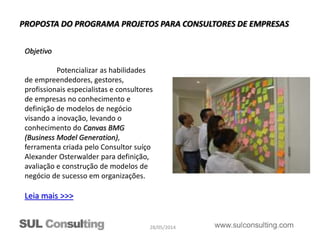28/05/2014
PROPOSTA DO PROGRAMA PROJETOS PARA CONSULTORES DE EMPRESAS
Objetivo
Potencializar as habilidades
de empreendedores, gestores,
profissionais especialistas e consultores
de empresas no conhecimento e
definição de modelos de negócio
visando a inovação, levando o
conhecimento do Canvas BMG
(Business Model Generation),
ferramenta criada pelo Consultor suíço
Alexander Osterwalder para definição,
avaliação e construção de modelos de
negócio de sucesso em organizações.
Leia mais >>>
 