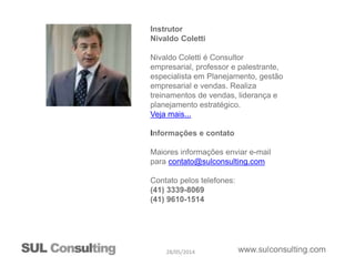 28/05/2014
Instrutor
Nivaldo Coletti
Nivaldo Coletti é Consultor
empresarial, professor e palestrante,
especialista em Planejamento, gestão
empresarial e vendas. Realiza
treinamentos de vendas, liderança e
planejamento estratégico.
Veja mais...
Informações e contato
Maiores informações enviar e-mail
para contato@sulconsulting.com
Contato pelos telefones:
(41) 3339-8069
(41) 9610-1514
 