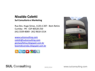 28/05/2014
Nivaldo Coletti
Sul Consultoria e Marketing
Rua Des. Hugo Simas, 1120 sl 207 - Bom Retiro
Curitiba - PR - CEP 80520-250
(41) 3339-8069 - (41) 9610-1514
www.sulconsulting.com
coletti@sulconsulting.com
gestaoefetiva.blogspot.com.br
boomdevendas.blogspot.com.br
 
