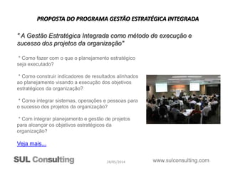 28/05/2014
PROPOSTA DO PROGRAMA GESTÃO ESTRATÉGICA INTEGRADA
* Como fazer com o que o planejamento estratégico
seja executado?
* Como construir indicadores de resultados alinhados
ao planejamento visando a execução dos objetivos
estratégicos da organização?
* Como integrar sistemas, operações e pessoas para
o sucesso dos projetos da organização?
* Com integrar planejamento e gestão de projetos
para alcançar os objetivos estratégicos da
organização?
Veja mais...
" A Gestão Estratégica Integrada como método de execução e
sucesso dos projetos da organização"
 