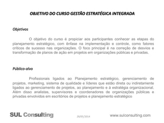 28/05/2014
OBJETIVO DO CURSO GESTÃO ESTRATÉGICA INTEGRADA
Objetivos
O objetivo do curso é propiciar aos participantes conhecer as etapas do
planejamento estratégico, com ênfase na implementação e controle, como fatores
críticos de sucesso nas organizações. O foco principal é na correção de desvios e
transformação de planos de ação em projetos em organizações públicas e privadas.
Público-alvo
Profissionais ligados ao Planejamento estratégico, gerenciamento de
projetos, marketing, sistema de qualidade e líderes que estão direta ou indiretamente
ligados ao gerenciamento de projetos, ao planejamento e à estratégia organizacional.
Além disso analistas, supervisores e coordenadores de organizações públicas e
privadas envolvidos em escritórios de projetos e planejamento estratégico
 
