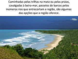 Caminhadas pelas trilhas na mata ou pelas praias, cavalgadas à beira-mar, passeios de barcos pelos inúmeros rios que entrecortam a região, são algumas  das opções que a região oferece. 