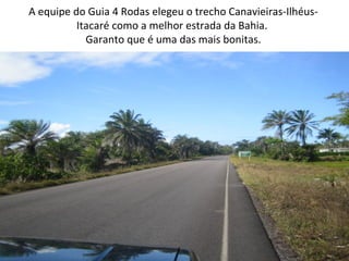 A equipe do Guia 4 Rodas elegeu o trecho Canavieiras-IlhéusItacaré como a melhor estrada da Bahia.
Garanto que é uma das mais bonitas.

 