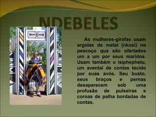 As mulheres-girafas usam argolas de metal (nkosi) no pescoço que são ofertados um a um por seus maridos. Usam também o isiphephetu, um avental de contas tecido por suas avós. Seu busto, seus braços e pernas desaparecem sob uma profusão de pulseiras e coroas de palha bordadas de contas. 