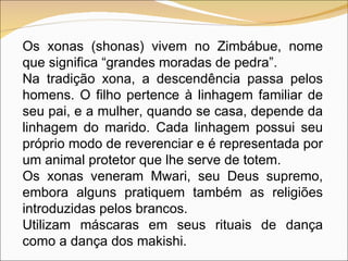 Os xonas (shonas) vivem no Zimbábue, nome que significa “grandes moradas de pedra”.  Na tradição xona, a descendência passa pelos homens. O filho pertence à linhagem familiar de seu pai, e a mulher, quando se casa, depende da linhagem do marido. Cada linhagem possui seu próprio modo de reverenciar e é representada por um animal protetor que lhe serve de totem. Os xonas veneram Mwari, seu Deus supremo, embora alguns pratiquem também as religiões introduzidas pelos brancos. Utilizam máscaras em seus rituais de dança como a dança dos makishi.  