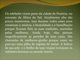 Os ndebeles vivem perto da cidade de Pretória, no noroeste da África do Sul. Atualmente eles são pouco numerosos, mas durante todos esses anos resistiram à miséria, à brutalidade e à humilhação porque ficaram fiéis as suas tradições, mantidas pelas mulheres. Ainda hoje, elas pintam magnificamente as paredes de suas casas. São chamadas de mulheres-girafas porque usam no pescoço uma pilha de argolas de metal. A beleza de sua arte  e o brilho de suas roupas tornaram os ndebeles famosos no mundo inteiro. 