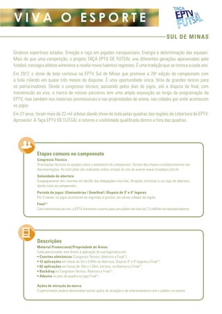 SUL DE MINAS
V I V A O E S P O R T E
Ginásios esportivos lotados. Emoção e raça em jogadas inesquecíveis. Energia e determinação das equipes.
Mais do que uma competição, o projeto TAÇA EPTV DE FUTSAL une diferentes gerações apaixonadas pelo
futebol, consagra atletas veteranos e revela novos talentos regionais. É uma tradição que se renova a cada ano.
Em 2017, o show de bola continua na EPTV Sul de Minas que promove a 28a
edição do campeonato com
a bola rolando em quase três meses de disputas. É uma oportunidade única, feita de grandes lances para
os patrocinadores. Desde o congresso técnico, passando pelos dias de jogos, até a disputa da final, com
transmissão ao vivo, a marca de nossos parceiros tem uma ampla exposição ao longo da programação da
EPTV, mas também nos materiais promocionais e nas propriedades de arena, nas cidades por onde acontecem
os jogos.
Em 27 anos, foram mais de 22 mil atletas dando show de bola pelas quadras das regiões de cobertura da EPTV.
Aproveite! A Taça EPTV DE FUTSAL é retorno e visibilidade qualificada dentro e fora das quadras.
Congresso Técnico
Orientações técnicas às equipes sobre o andamento do campeonato. Sorteio das chaves e esclarecimentos nas
documentações. As inscrições são realizadas online através do site do evento www.futsaleptv.com.br.
Solenidade de abertura
Congraçamento dos inscritos em desfile das delegações inscritas. Atrações artísticas e um jogo de abertura,
dando início ao campeonato.
Período de jogos: Eliminatórias / Semifinal / Disputa de 3º e 4º lugares
Por 3 meses, os jogos acontecem às segundas e quintas, em várias cidades da região.
Final(1)
Com transmissão ao vivo, a EPTV transmite o evento para um público de mais de 2,5 milhões de telespectadores.
Material Promocional/Propriedade de Arena:
Cada patrocinador terá direito à aplicação de sua logomarca em:
• Convites eletrônicos (Congresso Técnico, Abertura e Final(1
);
• 12 aplicações em faixas de 2m x 0,80m na Abertura, Disputa 3º e 4º lugares e Final(1)
;
• 02 aplicações em faixas de 10m x 1,50m, em lona, na Abertura e Final(1)
;
• Backdrop no Congresso Técnico, Abertura e Final(1)
;
• Adesivo no piso da quadra no jogo Final(1)
.
Ações de ativação da marca
O patrocinador poderá desenvolver outras ações de ativação e de relacionamento com o público no evento.
Etapas comuns no campeonato
Descrições
 