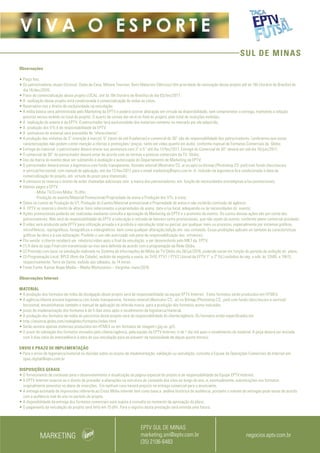 SUL DE MINAS
V I V A O E S P O R T E
Observações
• Preço fixo;
• Os patrocinadores atuais (Unissul, Clube da Casa, Móveis Trevisan, Ilumi Materiais Elétricos) têm prioridade de renovação desse projeto até às 16h (horário de Brasília) do
dia 16/dez/2016;
• Prazo de comercialização desse projeto LOCAL: até às 16h (horário de Brasília) do dia 03/fev/2017 ;
• A realização desse projeto está condicionada à comercialização de todas as cotas;
• Reservamo-nos o direito de exclusividade na veiculação;
• A mídia básica será administrada pelo Marketing da EPTV e poderá ocorrer alteração em virtude da disponibilidade, sem comprometer a entrega, mantendo a relação
previsto versus exibido no total do projeto. O acerto de contas dar-se-á no final do projeto, pelo total de inserções exibidas;
• A realização do evento é da EPTV. O patrocinador terá exclusividade dos materiais somente no mercado por ele adquirido;
• A produção dos VTs é de responsabilidade da EPTV;
• A assinatura do material será precedida de “oferecimento”;
• A produção das vinhetas de 3” (menção à marca), 5” (texto de até 8 palavras) e comercial de 30” são de responsabilidade dos patrocinadores. Lembramos que essas
caracterizações não podem conter menção a ofertas e promoções/ preços, tanto em vídeo quanto em áudio, conforme manual de Formatos Comerciais da Globo;
• Entrega do material: o patrocinador deverá enviar sua assinatura com 3” e 5’’ até dia 17/fev/2017. Entrega do Comercial de 30” deverá ser até dia 16/jun/2017;
• O comercial de 30” do patrocinador deverá estar de acordo com as normas e práticas comerciais da TV Globo;
• Uso da marca do evento deve ser submetido à avaliação e autorização do Departamento de Marketing da EPTV;
• O patrocinador deverá enviar a logomarca com fundo transparente, formato vetorial (Illustrator CS .ai ou.eps) ou bitmap (Photoshop CS .psd) com fundo claro/escuro
e vertical/horizontal, com manual de aplicação, até dia 17/fev/2017 para o email marketing@eptv.com.br. A inclusão da logomarca fica condicionada à data da
comercialização do projeto, em virtude do prazo para impressão;
• A emissora se reserva o direito de exibir chamadas adicionais sem a marca dos patrocinadores, em função de necessidades estratégicas e/ou promocionais;
• Valores pagos a EPTV:
- Mídia TV/Cross Mídia: 15 dfm;
- Produção do evento/Material Promocional/Propriedade de arena e Produção dos VTs: à vista;
• Sobre os custos de Produção do VT, Produção do Evento/Material promocional e Propriedade de arena e não incidirão comissão de agência;
• A EPTV se reserva o direito de alterar itens relacionados a propriedades de arena, data e/ou local, adequando-os às necessidades do evento;
• Ações promocionais poderão ser realizadas mediante consulta e aprovação do Marketing da EPTV e o promotor do evento. Os custos dessas ações são por conta dos
patrocinadores. Não será de responsabilidade da EPTV a colocação e retirada de banners extra promocionais, que não sejam do evento, conforme plano comercial acordado;
• O vídeo será produzido pela EPTV para utilização privada e é proibida a reprodução total ou parcial, por qualquer meio ou processo, especialmente por sistemas gráficos,
microfílmicos, reprográficos, fonográficos e videográficos, bem como qualquer alteração/edição em seu conteúdo. Essas proibições aplicam-se também às características
gráficas da obra e à sua editoração. Proibido o uso não autorizado sob pena de responsabilização dos infratores;
• Pós-venda: o cliente receberá um relatório/vídeo após o final da veiculação, a ser desenvolvido pelo MKT da EPTV;
• (1) A data do jogo Final com transmissão ao vivo será definida de acordo com a programação da Rede Globo.
• (2) Previsão com base na simulação realizada no Sistema de Informações de Mídia da TV Globo dia 28/jul/2016, podendo variar em função do período de exibição do plano;
• (3) Programação Local: BPLO (Bom dia Cidade), exibido de segunda a sexta, às 7h10, PTV1 / PTV2 (Jornal da EPTV 1ª e 2ª Ed.) exibidos de seg. a sáb, às 12h05 e 19h15,
respectivamente. Terra da Gente, exibido aos sábados, às 14 horas.
• Fonte:Fonte: Kantar Ibope Media – Media Workstation – Varginha- maio/2016
Observações Internet
 
MATERIAL
• A produção dos formatos da mídia de divulgação deste projeto será de responsabilidade da equipe EPTV Internet.  Estes formatos serão produzidos em HTML5.
• A agência/cliente enviará logomarca com fundo transparente, formato vetorial (Illustrator CS, .ai) ou Bitmap (Photoshop CS, .psd) com fundo claro/escuro e vertical/
horizontal, encaminhando também o manual de aplicação da referida marca  para a produção dos formatos acima indicados.
• prazo de implementação dos formatos é de 5 dias úteis após o recebimento da logomarca/material.
• A produção dos formatos de mídia de patrocínio deste projeto será de responsabilidade do cliente/agência. Os formatos estão especificados em
• http://anuncie.globo.com/redeglobo/formatos/index.html
• Serão aceitos apenas materiais produzidos em HTML5 ou em formatos de imagem (.jpg ou .gif).
• O prazo de validação dos formatos enviados pelo cliente/agência, pela equipe da EPTV Internet, é de 1 dia útil após o recebimento da material. A peça deverá ser enviada
com 3 dias úteis de antecedência à data de sua veiculação para se prevenir da necessidade de algum ajuste técnico.
ENVIO E PRAZO DE IMPLEMENTAÇÃO
• Para o envio de logomarca/material ou dúvidas sobre os prazos de implementação, validação ou veiculação, consulte a Equipe de Operações Comerciais de Internet em:
opec.digital@eptv.com.br
DISPOSIÇÕES GERAIS
• O fornecimento de conteúdo para o desenvolvimento e atualização da página especial do projeto é de responsabilidade da Equipe EPTV Internet.
• A EPTV Internet reserva-se o direito de proceder a alterações na estrutura do conteúdo dos sites ao longo do ano, e, eventualmente, substituições nos formatos
originalmente previstos no plano de inserções. Em nenhum caso haverá prejuízo na entrega comercial para o anunciante.
• A entrega estimada de impressões referente ao Cross Mídia internet tem como base a  análise histórica de audiência, portanto o volume de entregas pode variar de acordo
com a audiência real do site no período do projeto.
• A disponibilidade da entrega dos formatos comerciais está sujeita à consulta no momento da aprovação do plano.
• O pagamento da veiculação do projeto será feito em 15 dfm. Para o registro desta prestação será emitida uma fatura.
MARKETING negocios.eptv.com.br
EPTV SUL DE MINAS
marketing.sm@eptv.com.br
(35) 2106-6483
 